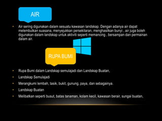 AIR 
• Air sering digunakan dalam sesuatu kawasan landskap. Dengan adanya air dapat 
melembutkan suasana, menyejukkan persekitaran, menghasilkan bunyi , air juga boleh 
digunakan dalam landskap untuk aktiviti seperti memancing , bersampan dan permainan 
dalam air. 
RUPA BUMI 
• Rupa Bumi dalam Landskap semulajadi dan Landskap Buatan, 
• Landskap Semulajadi 
• Merangkumi lembah, tasik, bukit, gunung, paya, dan sebagainya. 
• Landskap Buatan 
• Melibatkan seperti busut, batas tanaman, kolam kecil, kawasan berair, sungai buatan, 
 