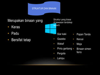 Merupakan binaan yang 
• Keras 
• Padu 
• Bersifat tetap 
Struktur yang biasa 
di kawasan landskap 
seperti 
• Siar kaki 
• Gazebo 
• Wakaf 
• Pintu gerbang 
• Pergola 
• Lampu 
• Papan Tanda 
• Kerusi 
• Meja 
• Binaan simen 
ferro 
STRUKTUR DAN BINAAN 
 