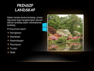 PRINSIP 
LANDSKAP 
Dalam mereka bentuk landskap, prinsip 
digunakan bagi mengabungkan elemen-elemen 
landskap dalam merekabentuk 
landskap. 
Prinsip-prinsip seperti: 
 Keringkasan 
 Keanekaan 
 Keseimbangan 
 Penumpuan 
 Turutan 
 Skala 
 