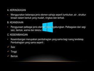 A. KERINGKASAN 
• Menggunakan beberapa jenis elemen sahaja seperti tumbuhan, air , struktur 
binaan dalam bentuk yang mudah, ringkas dan terhad. 
B. KEANEKAAN 
• Penggunaan pelbagai jenis elemen yang digabungkan. Pelbagaian dari segi 
saiz, bentuk, warna dan tekstur. 
C. KESEIMBANGAN 
• Keseimbangan merupakan pembahagian yang sama bagi ruang landskap. 
Pembahagian yang sama seperti : 
 Saiz 
 Tinggi 
 Bentuk 
 