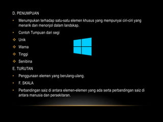 D. PENUMPUAN 
• Menumpukan terhadap satu-satu elemen khusus yang mempunyai ciri-ciri yang 
menarik dan menonjol dalam landskap. 
• Contoh Tumpuan dari segi 
 Unik 
 Warna 
 Tinggi 
 Senibina 
E. TURUTAN 
• Penggunaan elemen yang berulang-ulang. 
• F. SKALA 
• Perbandingan saiz di antara elemen-elemen yang ada serta perbandingan saiz di 
antara manusia dan persekitaran. 
 