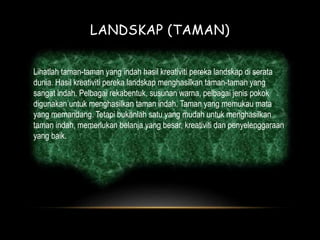 LANDSKAP (TAMAN) 
Lihatlah taman-taman yang indah hasil kreativiti pereka landskap di serata 
dunia. Hasil kreativiti pereka landskap menghasilkan taman-taman yang 
sangat indah. Pelbagai rekabentuk, susunan warna, pelbagai jenis pokok 
digunakan untuk menghasilkan taman indah. Taman yang memukau mata 
yang memandang. Tetapi bukanlah satu yang mudah untuk menghasilkan 
taman indah, memerlukan belanja yang besar, kreativiti dan penyelenggaraan 
yang baik. 
 