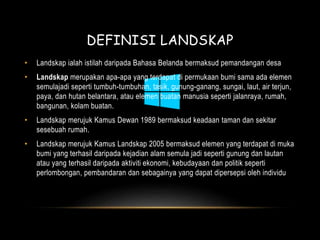 DEFINISI LANDSKAP 
• Landskap ialah istilah daripada Bahasa Belanda bermaksud pemandangan desa 
• Landskap merupakan apa-apa yang terdapat di permukaan bumi sama ada elemen 
semulajadi seperti tumbuh-tumbuhan, tasik, gunung-ganang, sungai, laut, air terjun, 
paya, dan hutan belantara, atau elemen buatan manusia seperti jalanraya, rumah, 
bangunan, kolam buatan. 
• Landskap merujuk Kamus Dewan 1989 bermaksud keadaan taman dan sekitar 
sesebuah rumah. 
• Landskap merujuk Kamus Landskap 2005 bermaksud elemen yang terdapat di muka 
bumi yang terhasil daripada kejadian alam semula jadi seperti gunung dan lautan 
atau yang terhasil daripada aktiviti ekonomi, kebudayaan dan politik seperti 
perlombongan, pembandaran dan sebagainya yang dapat dipersepsi oleh individu 
 