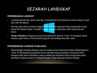 SEJARAH LANDSKAP 
PERKEMBANGAN LANDSKAP 
• Landskap bermula dari zaman batu lagi. Ini berdasarkan bukti penemuan lukisan-lukisan di gua 
batu oleh ahli sejarah. 
• Ahli kaji purba sering menemui tinggalan bekas minyak wangi dan kilang memproses minyak 
wangi dari kawasan kajian. Di dapati bahawa tumbuhan digunakan untuk hiasan dan bau-bauan. 
• Taman al-Hambra di Sepanyol yang di bina pada akhir abad ke 11 dan 13 merupakan taman 
tersohor pada masa itu. Reka bentuk bangunan dan landskap bercirikan islam. 
PERKEMBANGAN LANDSKAP DI MALAYSIA 
• Perkembangan landskap Malaysia bermula seawal zaman Kesultanan Melayu Melaka(abad ke 
14dan 15) Berdasarkan pengisahan Munsyi Abdullah yang menyatakan kewujudan taman 
larangan pada zaman Kesultanan melayu melaka dan keindahan taman bunga pada zaman 
kesultanan kelantan abad ke 16 dikenali dengan (Tanah Serendah Sekebun Bunga). 
 