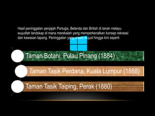 Hasil peninggalan penjajah Portugis, Belanda dan British di tanah melayu 
wujudlah landskap di mana merekalah yang memperkenalkan konsep rekreasi 
dan kawasan lapang. Peninggalan yang masih wujud hingga kini seperti 
Taman Botani, Pulau Pinang (1884) 
Taman Tasik Perdana, Kuala Lumpur (1888) 
Taman Tasik Taiping, Perak (1880) 
 