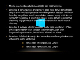 • Mereka juga membawa tumbuhan eksotik dari negara mereka. 
• Landskap di perkampungan orang melayu pada masa dahulu berkait rapat 
dengan alam semulajadi persekitarannya.Mengekalkan keadaan semulajadi, 
Landskap yang di buat seperti menyediakan kawasan lapang untuk kenduri. 
Tumbuhan yang selalu di tanam ialah kelapa, kerana banyak kegunaannya 
di samping itu juga kelapa di tanam sebagai menandakan kelahiran anak 
disayangi. 
• Landskap di Malaysia lebih tersusun dan teratur pada akhir tahun 1970 an. 
Dimana pengindahan untuk kawasan kediaman rasmi, jalan-jalan, 
bangunan-bangunan awam, taman-taman rekreasi dan istana. 
• Kesedaran timbul untuk mewujudkan banyak kawasan lapang dan kawasan 
untuk orang awam. Contohnya 
a) Taman Tasik Titiwangsa Kuala Lumpur 
b) Taman Tasik Permaisuri Kuala Lumpur 
 