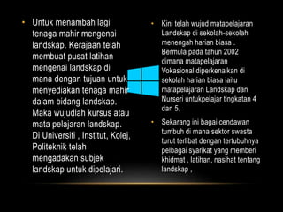 • Untuk menambah lagi 
tenaga mahir mengenai 
landskap. Kerajaan telah 
membuat pusat latihan 
mengenai landskap di 
mana dengan tujuan untuk 
menyediakan tenaga mahir 
dalam bidang landskap. 
Maka wujudlah kursus atau 
mata pelajaran landskap. 
Di Universiti , Institut, Kolej, 
Politeknik telah 
mengadakan subjek 
landskap untuk dipelajari. 
• Kini telah wujud matapelajaran 
Landskap di sekolah-sekolah 
menengah harian biasa . 
Bermula pada tahun 2002 
dimana matapelajaran 
Vokasional diperkenalkan di 
sekolah harian biasa iaitu 
matapelajaran Landskap dan 
Nurseri untukpelajar tingkatan 4 
dan 5. 
• Sekarang ini bagai cendawan 
tumbuh di mana sektor swasta 
turut terlibat dengan tertubuhnya 
pelbagai syarikat yang memberi 
khidmat , latihan, nasihat tentang 
landskap , 
 