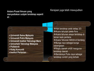 Antara Pusat Ilmuan yang 
menyediakan subjek landskap seperti 
di : 
Kerajaan juga telah mewujudkan 
Universiti Sains Malaysia 
Universiti Putra Malaysia 
Universiti Institut Teknologi Mara 
Univertsiti Teknologi Malaysia 
Politeknik 
Kolej Komuniti 
Institut Pertanian 
Hari landskap pada setiap 3/3 
Acara tahunan pesta flora 
Acara tahunan ekspo landskap di 
taman tasik perdana 
Acara Tahunan MAHA di Serdang 
Bunga raya sebagai bunga 
kebangsaan 
Majlis daerah untuk mengurus 
landskap daerah 
Bandaraya Putra Jaya sebagai 
landskap contoh yang terbaik 
 