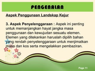 PENGENALAN
Aspek Penggunaan Landskap Kejur
3. Aspek Penyelenggaraan : Aspek ini penting
untuk memanjangkan hayat jangka masa
penggunaan dan kewujudan sesuatu elemen.
Elemen yang ditekankan haruslah dipilih bahan
yang rendah penyelenggaraan untuk menjimatkan
masa dan kos serta mengelakkan pembaziran.

Page 11

 