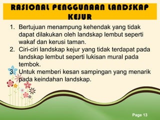 RASIONAL PENGGUNAAN LANDSKAP
KEJUR
1. Bertujuan menampung kehendak yang tidak
dapat dilakukan oleh landskap lembut seperti
wakaf dan kerusi taman.
2. Ciri-ciri landskap kejur yang tidak terdapat pada
landskap lembut seperti lukisan mural pada
tembok.
3. Untuk memberi kesan sampingan yang menarik
pada keindahan landskap.

Page 13

 