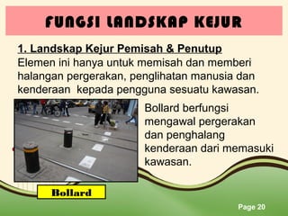 FUNGSI LANDSKAP KEJUR
1. Landskap Kejur Pemisah & Penutup
Elemen ini hanya untuk memisah dan memberi
halangan pergerakan, penglihatan manusia dan
kenderaan kepada pengguna sesuatu kawasan.
Bollard berfungsi
mengawal pergerakan
dan penghalang
kenderaan dari memasuki
kawasan.
Bollard
Page 20

 