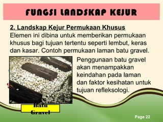 FUNGSI LANDSKAP KEJUR
2. Landskap Kejur Permukaan Khusus
Elemen ini dibina untuk memberikan permukaan
khusus bagi tujuan tertentu seperti lembut, keras
dan kasar. Contoh permukaan laman batu gravel.
Penggunaan batu gravel
akan menampakkan
keindahan pada laman
dan faktor kesihatan untuk
tujuan refleksologi.
Batu
Gravel

Page 22

 