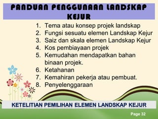 PANDUAN PENGGUNAAN LANDSKAP
KEJUR
1.
2.
3.
4.
5.

Tema atau konsep projek landskap
Fungsi sesuatu elemen Landskap Kejur
Saiz dan skala elemen Landskap Kejur
Kos pembiayaan projek
Kemudahan mendapatkan bahan
binaan projek.
6. Ketahanan
7. Kemahiran pekerja atau pembuat.
8. Penyelenggaraan

Page 32

 