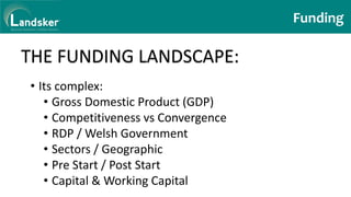 Funding
THE FUNDING LANDSCAPE:
• Its complex:
• Gross Domestic Product (GDP)
• Competitiveness vs Convergence
• RDP / Welsh Government
• Sectors / Geographic
• Pre Start / Post Start
• Capital & Working Capital
 