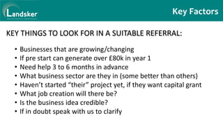 Key Factors
KEY THINGS TO LOOK FOR IN A SUITABLE REFERRAL:
• Businesses that are growing/changing
• If pre start can generate over £80k in year 1
• Need help 3 to 6 months in advance
• What business sector are they in (some better than others)
• Haven’t started “their” project yet, if they want capital grant
• What job creation will there be?
• Is the business idea credible?
• If in doubt speak with us to clarify
 