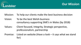 Our Mission
Mission: To help our clients make the best business decision
Vision: To be the best Welsh business
consultancy supporting SME’s in Wales (by 2018)
Values: Client focused, Integrity, Strategic perspective,
professionalism, partnership
Promise: Listed on website (Have a look – it says what we stand
for)
 