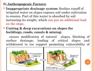 B) Anthropogenic Factors:
 Inappropriate drainage system: Surface runoff of
  irrigated water on slopes exposes soil under cultivation
  to erosion. Part of this water is absorbed by soil
  increasing its weight, which can put an additional load
  on the slope.
 Cutting & deep excavations on slopes for
  buildings, roads, canals & mining:
     causes modification of natural slopes, blocking of
  surface drainage, loading of critical slopes and
  withdrawal to toe support promoting vulnerability of
  critical slopes.



                                                        10
 