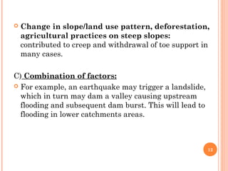    Change in slope/land use pattern, deforestation,
    agricultural practices on steep slopes:
    contributed to creep and withdrawal of toe support in
    many cases.

C) Combination of factors:
 For example, an earthquake may trigger a landslide,
  which in turn may dam a valley causing upstream
  flooding and subsequent dam burst. This will lead to
  flooding in lower catchments areas.



                                                         12
 
