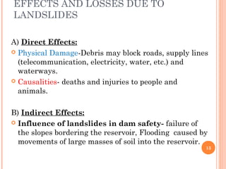 EFFECTS AND LOSSES DUE TO
LANDSLIDES

A) Direct Effects:
 Physical Damage-Debris may block roads, supply lines
  (telecommunication, electricity, water, etc.) and
  waterways.
 Causalities- deaths and injuries to people and
  animals.

B) Indirect Effects:
 Influence of landslides in dam safety- failure of
  the slopes bordering the reservoir, Flooding caused by
  movements of large masses of soil into the reservoir.
                                                       13
 