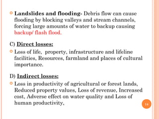    Landslides and flooding- Debris flow can cause
    flooding by blocking valleys and stream channels,
    forcing large amounts of water to backup causing
    backup/ flash flood.

C) Direct losses:
 Loss of life, property, infrastructure and lifeline
  facilities, Resources, farmland and places of cultural
  importance.

D) Indirect losses:
 Loss in productivity of agricultural or forest lands,
  Reduced property values, Loss of revenue, Increased
  cost, Adverse effect on water quality and Loss of
  human productivity,                                      14
 