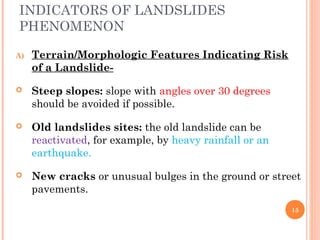 INDICATORS OF LANDSLIDES
PHENOMENON

A)   Terrain/Morphologic Features Indicating Risk
     of a Landslide-

    Steep slopes: slope with angles over 30 degrees
     should be avoided if possible.

    Old landslides sites: the old landslide can be
     reactivated, for example, by heavy rainfall or an
     earthquake.

    New cracks or unusual bulges in the ground or street
     pavements.
                                                         15
 