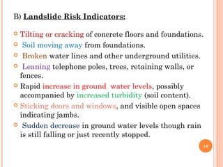B) Landslide Risk Indicators:

 Tilting or cracking of concrete floors and foundations.
 Soil moving away from foundations.

 Broken water lines and other underground utilities.

 Leaning telephone poles, trees, retaining walls, or
  fences.
 Rapid increase in ground water levels, possibly
  accompanied by increased turbidity (soil content).
 Sticking doors and windows, and visible open spaces
  indicating jambs.
 Sudden decrease in ground water levels though rain
  is still falling or just recently stopped.
                                                        16
 