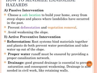 HOW TO MINIMIZE LANDSLIDE
 HAZARDS
A) Passive Intervention
 Choose a safe location to build your home, away from
  steep slopes and places where landslides have occurred
  in the past.
 Prevent deforestation and vegetation removal.

 Avoid weakening the slope.

B) Active Preventive Intervention
 Reforestation: Root systems bind materials together
  and plants do both prevent water percolation and take
  water up out of the slope.
 Proper water runoff must be ensured by providing a
  proper canalization network.
 Drainage: good ground drainage is essential to prevent
                                                        18
   saturation and consequent weakening. Drainage is also
  needed in civil work, like retaining walls.
 