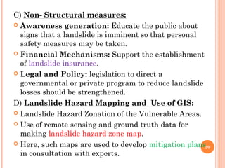 C) Non- Structural measures:
 Awareness generation: Educate the public about
  signs that a landslide is imminent so that personal
  safety measures may be taken.
 Financial Mechanisms: Support the establishment
  of landslide insurance.
 Legal and Policy: legislation to direct a
  governmental or private program to reduce landslide
  losses should be strengthened.
D) Landslide Hazard Mapping and Use of GIS:
 Landslide Hazard Zonation of the Vulnerable Areas.

 Use of remote sensing and ground truth data for
  making landslide hazard zone map.
 Here, such maps are used to develop mitigation plans
                                                      20
  in consultation with experts.
 