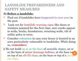 LANDSLIDE PREPAREDNESS AND
 SAFETY MEASURES
A) Before a landslide:
 Find out if landslides have happened in your area in
    the past.
    Look out for landslide warning signs like doors or
    windows jammed for the first time, new cracks appear
    in walls, bricks, foundations, retaining walls, tilt of
    utility poles or trees.
 Consider relocation in case your house is located in an
    area particularly vulnerable to landslides. While doing
    so, remember:
i) Do not build on or at the base of unstable slopes, on or
    at the base of minor drainage hollows, at the base or 21
    on top of an old fill slope, at the base or top of a steep
    cut slope.
 