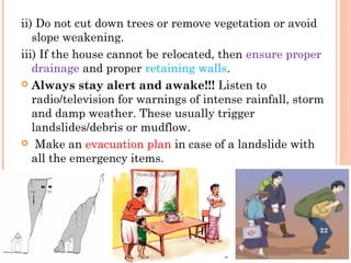 ii) Do not cut down trees or remove vegetation or avoid
   slope weakening.
iii) If the house cannot be relocated, then ensure proper
   drainage and proper retaining walls.
 Always stay alert and awake!!! Listen to
   radio/television for warnings of intense rainfall, storm
   and damp weather. These usually trigger
   landslides/debris or mudflow.
 Make an evacuation plan in case of a landslide with
   all the emergency items.




                                                          22
 
