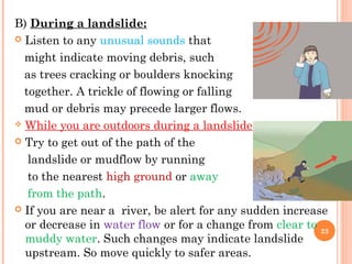 B) During a landslide:
 Listen to any unusual sounds that

  might indicate moving debris, such
  as trees cracking or boulders knocking
  together. A trickle of flowing or falling
  mud or debris may precede larger flows.
 While you are outdoors during a landslide

 Try to get out of the path of the

   landslide or mudflow by running
   to the nearest high ground or away
   from the path.
 If you are near a river, be alert for any sudden increase
  or decrease in water flow or for a change from clear to 23
  muddy water. Such changes may indicate landslide
  upstream. So move quickly to safer areas.
 