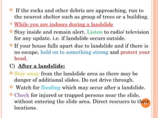   If the rocks and other debris are approaching, run to
  the nearest shelter such as group of trees or a building.
 While you are indoors during a landslide

 Stay inside and remain alert. Listen to radio/ television
  for any update. i.e. if landslide occurs outside.
 If your house falls apart due to landslide and if there is
  no escape, hold on to something strong and protect your
  head.
C) After a landslide:
 Stay away from the landslide area as there may be
  danger of additional slides. Do not drive through.
 Watch for flooding which may occur after a landslide.

 Check for injured or trapped persons near the slide,
  without entering the slide area. Direct rescuers to their
                                                          24
  locations.
 