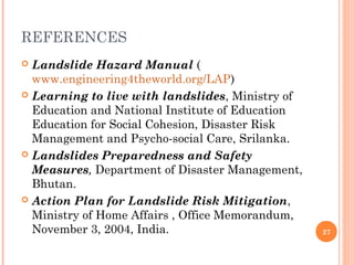 REFERENCES
 Landslide Hazard Manual (
  www.engineering4theworld.org/LAP)
 Learning to live with landslides, Ministry of
  Education and National Institute of Education
  Education for Social Cohesion, Disaster Risk
  Management and Psycho-social Care, Srilanka.
 Landslides Preparedness and Safety
  Measures, Department of Disaster Management,
  Bhutan.
 Action Plan for Landslide Risk Mitigation,
  Ministry of Home Affairs , Office Memorandum,
  November 3, 2004, India.                        27
 