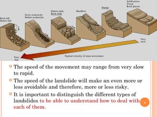  The speed of the movement may range from very slow
  to rapid.
 The speed of the landslide will make an even more or
  less avoidable and therefore, more or less risky.
 It is important to distinguish the different types of
  landslides to be able to understand how to deal with 4
  each of them.
 