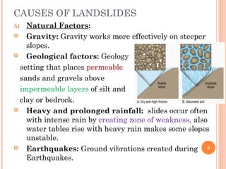 CAUSES OF LANDSLIDES
A)  Natural Factors:
   Gravity: Gravity works more effectively on steeper
    slopes.
   Geological factors: Geology
  setting that places permeable
  sands and gravels above
  impermeable layers of silt and
  clay or bedrock.
   Heavy and prolonged rainfall: slides occur often
    with intense rain by creating zone of weakness, also
    water tables rise with heavy rain makes some slopes
    unstable.
   Earthquakes: Ground vibrations created during 8
    Earthquakes.
 