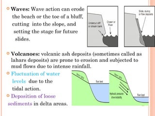   Waves: Wave action can erode
    the beach or the toe of a bluff,
    cutting into the slope, and
     setting the stage for future
      slides.

 Volcanoes: volcanic ash deposits (sometimes called as
  lahars deposits) are prone to erosion and subjected to
  mud flows due to intense rainfall.
 Fluctuation of water

   levels due to the
   tidal action.
 Deposition of loose
                                                         9
sediments in delta areas.
 