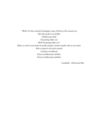 “Well, I've been afraid of changing 'cause I built my life around you
But time makes you bolder
Children get older
I'm getting older, too
Well I'm getting older too”
(Bem, eu estive com medo de mudar porque construi minha vida ao seu redor
Mas o tempo te faz mais ousado
Crianças envelhecem
Estou envelhecendo também.
Estou envelhecendo também)
Landslide – Fleetwood Mac
 