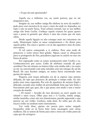 – O que ela está aprontando?
Aquela era a milésima vez, ou assim parecia, que eu me
perguntava isso.
Imagine só, sua melhor amiga lhe telefona às nove da manhã e
pede para você encontra-la às cinco e meia da tarde no Arpoador, no
topo e não na parte baixa. Você acharia normal, isso se sua melhor
amiga não fosse Cecília. Conheço aquela criatura há quase quatro
anos e posso te garantir que altura é uma das coisas que ela mais
odeia.
Desde aquela ligação eu não consegui mais me concentrar em
nada. Desmarquei todos os meus compromissos e fui direto para
aquela pedra. Era cinco e quinze e eu já não aguentava mais de tanto
nervosismo.
O sol estava começando a ir embora. Para uma tarde de
primavera o vento estava bem gelado. Alguns casais se abraçavam
para se protegerem do frio, pescadores jogavam os anzóis no mar em
busca de peixe.
Era engraçado como as coisas aconteceram entre Cecília e eu.
Conhecemos-nos por acaso. Linha de telefones cruzada dá para
acreditar? Em um minuto eu tentava falar com minha mãe e no outro
eu me via conversando com uma estranha com um sotaque do sul do
Brasil. De cara ficamos amigos, eu nunca havia encontrado uma
garota tão oposta.
Pequena com traços delicados era de se esperar uma menina
delicada, do tipo que precisava de proteção o tempo todo. Eu não
podia estar mais enganado. Por trás da aparência de menina frágil e
delicada, esconde uma mulher de personalidade forte que luta firme e
bravamente pelo que quer, diz o que pensa sem medo e tem o maior
coração do mundo.
– Oi mano! – Acordei do meu devaneio ao ouvir aquela voz
infantil e meio rouca. Olhei para trás e vi Cecília, minha amiga,
minha maninha, como nós nos chamávamos, parada segurando o que
parecia ser um violão. Confuso, nada disse. Eu sabia que ela não
tocava violão ou nenhum outro instrumento.
Cee nada disse, apenas me puxou para sentar naquele
banquinho onde eu já havia feito tanta sacanagem com várias
mulheres. Ela se sentou de frente para mim e tirou um violão preto da
capa que ela carregava.
 