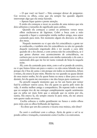 – O que você vai fazer? – Não consegui deixar de perguntar.
Cee revirou os olhos, coisa que ela sempre faz quando alguém
interrompe algo que ela esteja fazendo.
– Apenas fique quieto e preste atenção.
E então ela começou a tocar os acordes de uma música que nós
dois sabíamos o tamanho do significado para ambos.
Quando ela começou a cantar os primeiros versos meus
olhos encheram-se de lágrimas. Cobri a boca com a mão
esquerda e fiquei a contemplar minha melhor amiga, meu amor
cantando para mim. Em momento algum ela desviava os olhos
dos meus.
Naquele momento eu vi que não foi coincidência a gente ter
se conhecido, e também não foi coincidência eu não ter gostado
daquele namorado engomado dela e ter socado a cara dele
quando ele a fez chorar, e com certeza não foi coincidência, se é
que posso chamar esse acontecimento de coincidência, ou
carência por eu ter terminado com minha namorada e ela com o
namorado dela que me fez ter tanta vontade de beija-la naquela
noite.
Ali, com ela cantando para mim, com o sol se pondo de cenário,
eu vi que fomos feitos um para o outro e eu não estou falando isso só
porque ela é boa de cama e sim porque em todos os momentos, felizes
e tristes, ela estava lá por mim. Mesmo na vez quando eu quase desisti
do meu maior sonho, foi ela quem bateu na mesa e disse para eu não
desistir, foi ela quem me encorajou e me deu forças para continuar.
Eu percebi naquele momento que eu fui um burro por tentar
fazê-la conhecer outros caras. Era ela quem eu queria pelo resto da
vida. A minha melhor amiga e companheira. De repente todo o medo
que eu sempre tive de me entregar completamente aquele sentimento
que eu sabia ser mais forte que a amizade que eu sentia por ela,
sumiu. Ela estava lá, ela sempre estaria lá para mim, ela me amava
sem querer nada em troca.
Cecília colocou o violão gentilmente no banco e então olhou
para mim com os olhos brilhando de lágrimas.
- Eu disse que um dia cantaria e tocaria essa música, não disse?
Eu sorri e confirmei com a cabeça. Atrás da gente o sol ia se
pondo calmo e tranquilo, exatamente como Cecília e eu estávamos.
FIM.
 