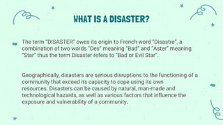 WHAT IS A DISASTER?
The term “DISASTER” owes its origin to French word “Disastre”, a
combination of two words “Des” meaning “Bad” and “Aster” meaning
“Star” thus the term Disaster refers to “Bad or Evil Star”.
Geographically, disasters are serious disruptions to the functioning of a
community that exceed its capacity to cope using its own
resources. Disasters can be caused by natural, man-made and
technological hazards, as well as various factors that influence the
exposure and vulnerability of a community.
 