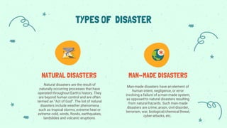 Natural disasters are the result of
naturally occurring processes that have
operated throughout Earth's history. They
are beyond human control and are often
termed an “Act of God”. The list of natural
disasters include weather phenomena
such as tropical storms, extreme heat or
extreme cold, winds, floods, earthquakes,
landslides and volcanic eruptions.
TYPES OF DISASTER
NATURAL DISASTERS MAN-MADE DISASTERS
Man-made disasters have an element of
human intent, negligence, or error
involving a failure of a man-made system,
as opposed to natural disasters resulting
from natural hazards. Such man-made
disasters are crime, arson, civil disorder,
terrorism, war, biological/chemical threat,
cyber-attacks, etc.
 