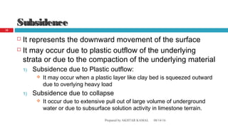 SubsidenceSubsidence
 It represents the downward movement of the surface
 It may occur due to plastic outflow of the underlying
strata or due to the compaction of the underlying material
1) Subsidence due to Plastic outflow:
 It may occur when a plastic layer like clay bed is squeezed outward
due to overlying heavy load
1) Subsidence due to collapse
 It occur due to extensive pull out of large volume of underground
water or due to subsurface solution activity in limestone terrain.
08/14/16Prepared by AKHTAR KAMAL
10
 