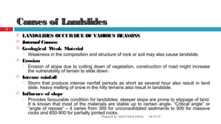 Causes of LandslidesCauses of Landslides
 LANDSLIDES OCCURDUE OF VARIOUS REASONSLANDSLIDES OCCURDUE OF VARIOUS REASONS
 Internal Causes:Internal Causes:
 Geological Weak Material
 Weakness in the composition and structure of rock or soil may also cause landslide.
 Erosion
 Erosion of slope due to cutting down of vegetation, construction of road might increase
the vulnerability of terrain to slide down.
 Intense rainfall
 Storm that produce intense rainfall periods as short as several hour also result in land
slide. heavy melting of snow in the hilly terrains also result in landslide.
 Influence of slope
 Provides favourable condition for landslides; steeper slope are prone to slippage of land.
It is known that most of the materials are stable up to certain angle- “Critical angle” or
“angle of repose” – it varies from 300 for unconsolidated sediments to 900 for massive
rocks and 600-900 for partially jointed rocks.
08/14/16Prepared by AKHTAR KAMAL
12
 