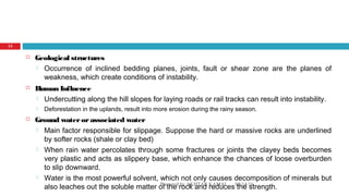  Geological structures
 Occurrence of inclined bedding planes, joints, fault or shear zone are the planes of
weakness, which create conditions of instability.
 Human Influence
 Undercutting along the hill slopes for laying roads or rail tracks can result into instability.
 Deforestation in the uplands, result into more erosion during the rainy season.
 Ground waterorassociated water
 Main factor responsible for slippage. Suppose the hard or massive rocks are underlined
by softer rocks (shale or clay bed)
 When rain water percolates through some fractures or joints the clayey beds becomes
very plastic and acts as slippery base, which enhance the chances of loose overburden
to slip downward.
 Water is the most powerful solvent, which not only causes decomposition of minerals but
also leaches out the soluble matter of the rock and reduces the strength.08/14/16Prepared by AKHTAR KAMAL
13
 