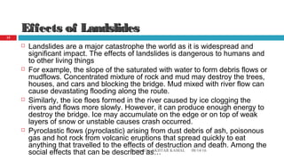 Effects of LandslidesEffects of Landslides
 Landslides are a major catastrophe the world as it is widespread and
significant impact. The effects of landslides is dangerous to humans and
to other living things
 For example, the slope of the saturated with water to form debris flows or
mudflows. Concentrated mixture of rock and mud may destroy the trees,
houses, and cars and blocking the bridge. Mud mixed with river flow can
cause devastating flooding along the route.
 Similarly, the ice floes formed in the river caused by ice clogging the
rivers and flows more slowly. However, it can produce enough energy to
destroy the bridge. Ice may accumulate on the edge or on top of weak
layers of snow or unstable causes crash occurred.
 Pyroclastic flows (pyroclastic) arising from dust debris of ash, poisonous
gas and hot rock from volcanic eruptions that spread quickly to eat
anything that travelled to the effects of destruction and death. Among the
social effects that can be described as… 08/14/16Prepared by AKHTAR KAMAL
15
 