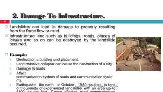 2. Damage To Infrastructure.2. Damage To Infrastructure.
 Landslides can lead to damage to property resulting
from the force flow or mud.
 Infrastructure land such as buildings, roads, places of
leisure and so on can be destroyed by the landslide
occurred.
 Example:
A. Destruction a building and placement.
B. Land massive collapse can cause the destruction of a city.
C. Damage to roads
D. Affect
communication system of roads and communication syste
ms.
E. Earthquake the earth in October 1989 resulted in tens
of thousands of experienced landslides with an area up to
08/14/16Prepared by AKHTAR KAMAL
17
 