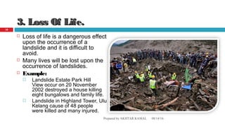 3. Loss Of Life.3. Loss Of Life.
 Loss of life is a dangerous effect
upon the occurrence of a
landslide and it is difficult to
avoid.
 Many lives will be lost upon the
occurrence of landslides.
 Example:
 Landslide Estate Park Hill
View occur on 20 November
2002 destroyed a house killing
eight bungalows and family life.
 Landslide in Highland Tower, Ulu
Kelang cause of 48 people
were killed and many injured.
08/14/16Prepared by AKHTAR KAMAL
18
 
