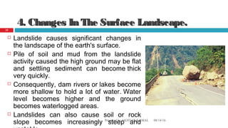 4. Changes In The Surface Landscape.4. Changes In The Surface Landscape.
 Landslide causes significant changes in
the landscape of the earth's surface.
 Pile of soil and mud from the landslide
activity caused the high ground may be flat
and settling sediment can become thick
very quickly.
 Consequently, dam rivers or lakes become
more shallow to hold a lot of water. Water
level becomes higher and the ground
becomes waterlogged areas.
 Landslides can also cause soil or rock
slope becomes increasingly steep and 08/14/16Prepared by AKHTAR KAMAL
19
 