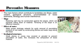 Preventive MeasuresPreventive Measures
 The main factors which contribute to landslides are Slope, water
content, geological structure, unconsolidated or loose
sediments, lithology and human interference.
 Slope
 Retaining wall may be constructed against the slopes, which can
prevents rolling down of material. Terracing of the slope is an
effective measure.
 Effect of water
 Make proper drainage network for quick removal of percolating
moisture or rain water by constructing ditches and water ways along
the slope
 Geological structures
 Weak planes or zones may covered or grouted to prevent
percolation of water, this increases the compaction of loose
material.
08/14/16Prepared by AKHTAR KAMAL
20
 
