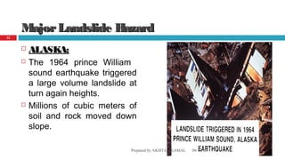 MajorLandslide HazardMajorLandslide Hazard
 ALASKA:ALASKA:
 The 1964 prince William
sound earthquake triggered
a large volume landslide at
turn again heights.
 Millions of cubic meters of
soil and rock moved down
slope.
08/14/16Prepared by AKHTAR KAMAL
22
 